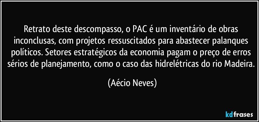 Retrato deste descompasso, o PAC é um inventário de obras inconclusas, com projetos ressuscitados para abastecer palanques políticos. Setores estratégicos da economia pagam o preço de erros sérios de planejamento, como o caso das hidrelétricas do rio Madeira. (Aécio Neves)