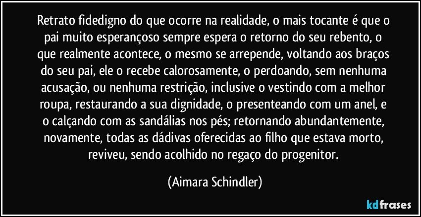 Retrato fidedigno do que ocorre na realidade, o mais tocante é que o pai muito esperançoso sempre espera o retorno do seu rebento, o que realmente acontece, o mesmo se arrepende, voltando aos braços do seu pai, ele o recebe calorosamente, o perdoando, sem nenhuma acusação, ou  nenhuma restrição, inclusive o vestindo com a melhor roupa, restaurando a sua dignidade, o presenteando com um anel, e o calçando com as sandálias nos pés; retornando abundantemente, novamente, todas as dádivas oferecidas ao filho que estava morto, reviveu, sendo acolhido no regaço do progenitor. (Aimara Schindler)