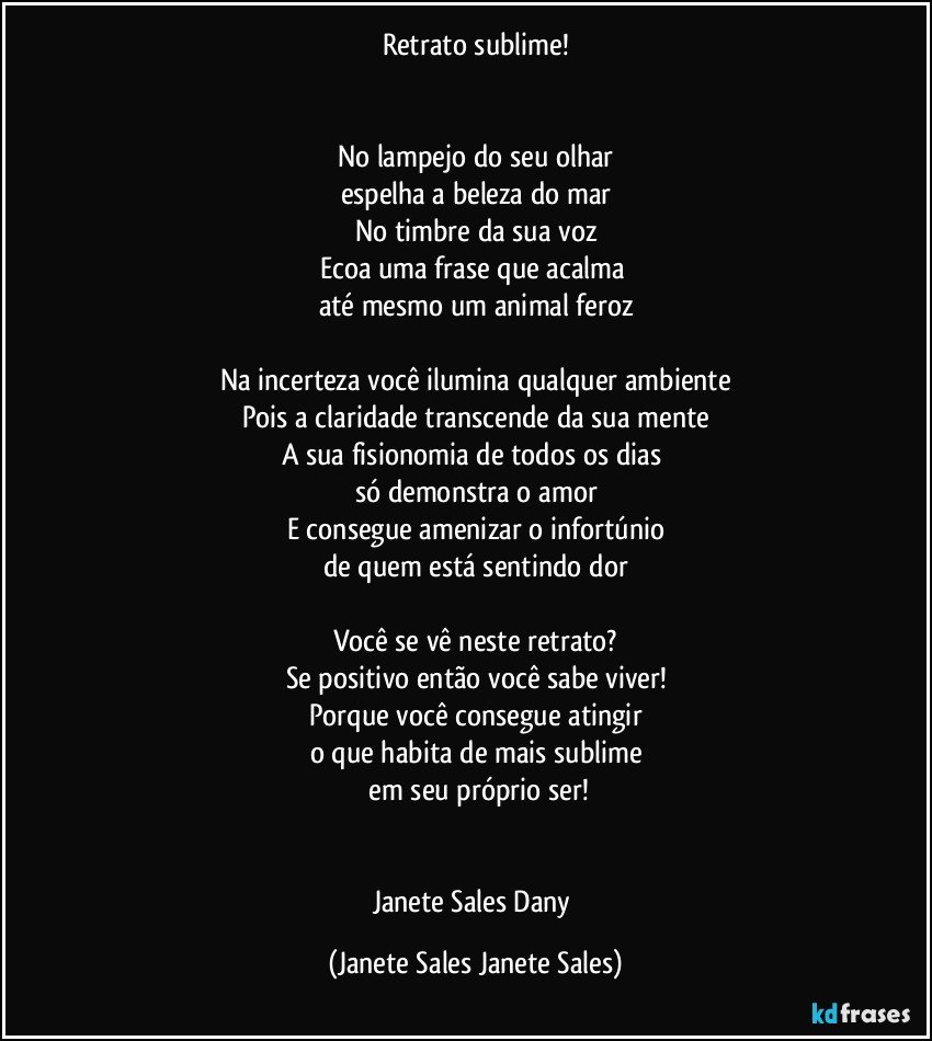 Retrato sublime!


No lampejo do seu olhar
espelha a beleza do mar
No timbre da sua voz
Ecoa uma frase que acalma 
até mesmo um animal feroz

Na incerteza você ilumina qualquer ambiente
Pois a claridade transcende da sua mente
A sua fisionomia de todos os dias 
só demonstra o amor
E consegue amenizar o infortúnio
de quem está sentindo dor

Você se vê neste retrato?
Se positivo então você sabe viver!
Porque você consegue atingir
o que habita de mais sublime
 em seu próprio ser!


Janete Sales Dany (Janete Sales Janete Sales)