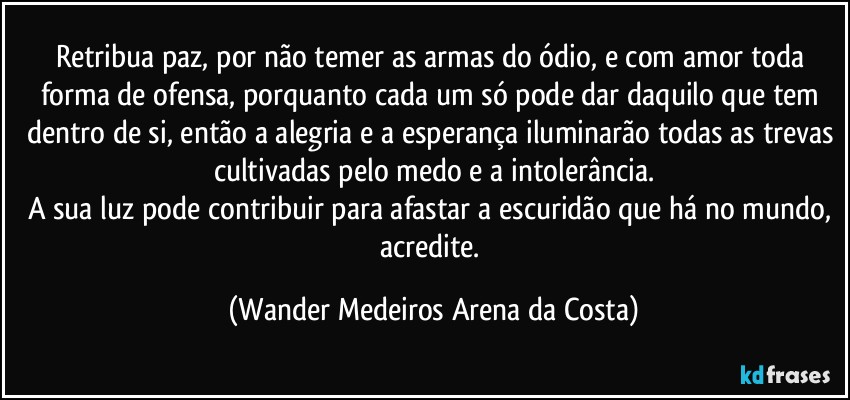 Retribua paz, por não temer as armas do ódio, e com amor toda forma de ofensa, porquanto cada um só pode dar daquilo que tem dentro de si, então a alegria e a esperança iluminarão todas as trevas cultivadas pelo medo e a intolerância.
A sua luz pode contribuir para afastar a escuridão que há no mundo, acredite. (Wander Medeiros Arena da Costa)