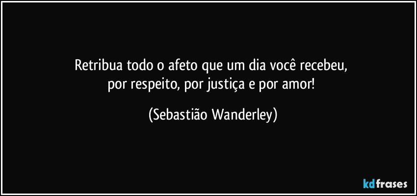 Retribua todo o afeto que um dia você recebeu, 
por respeito, por justiça e por amor! (Sebastião Wanderley)