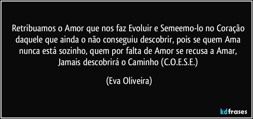 Retribuamos o Amor que nos faz Evoluir e Semeemo-lo no Coração daquele que ainda o não conseguiu descobrir, pois se quem Ama nunca está sozinho, quem por falta de Amor se recusa a Amar, Jamais descobrirá o Caminho (C.O.E.S.E.) (Eva Oliveira)