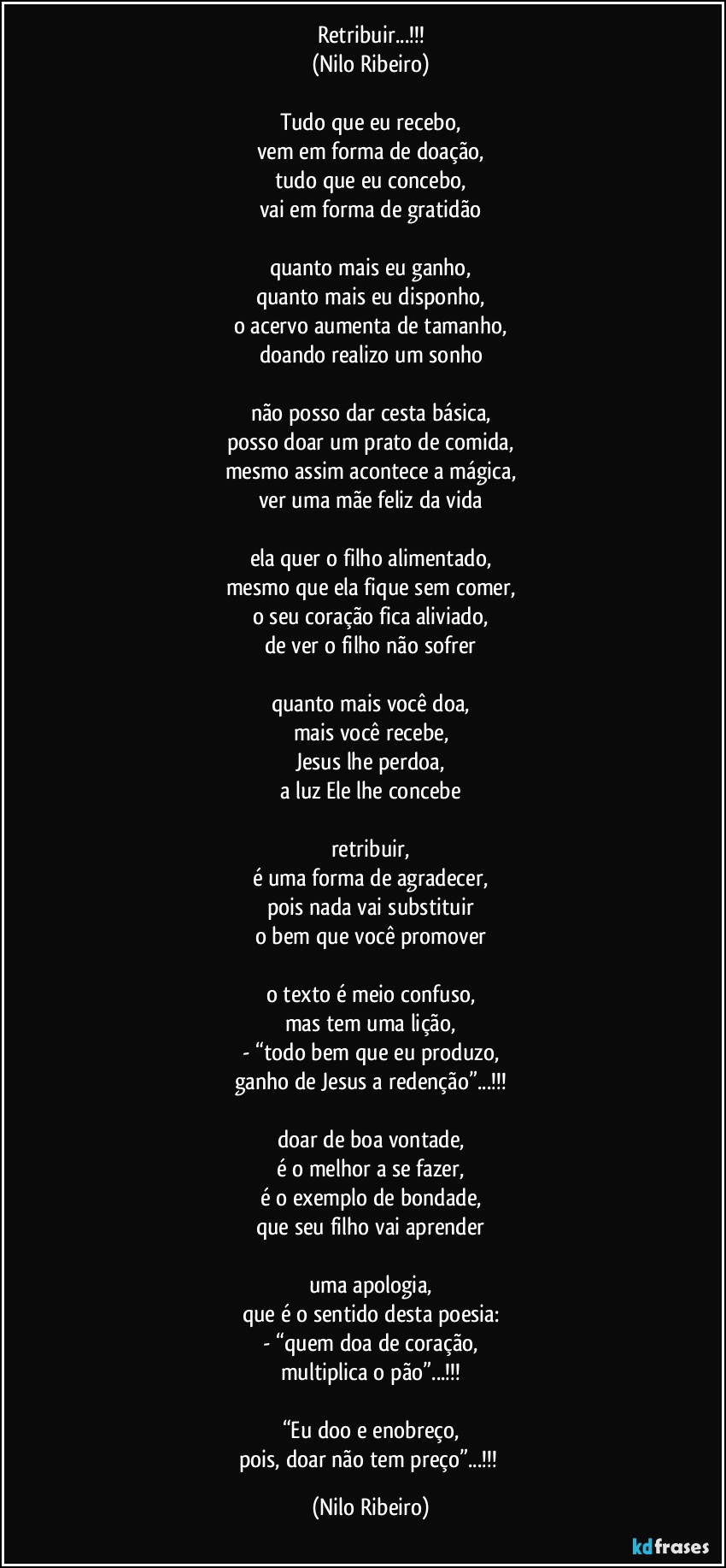 Retribuir...!!!
(Nilo Ribeiro)

Tudo que eu recebo,
vem em forma de doação,
tudo que eu concebo,
vai em forma de gratidão

quanto mais eu ganho,
quanto mais eu disponho,
o acervo aumenta de tamanho,
doando realizo um sonho

não posso dar cesta básica,
posso doar um prato de comida,
mesmo assim acontece a mágica,
ver uma mãe feliz da vida

ela quer o filho alimentado,
mesmo que ela fique sem comer,
o seu coração fica aliviado,
de ver o filho não sofrer

quanto mais você doa,
mais você recebe,
Jesus lhe perdoa,
a luz Ele lhe concebe

retribuir,
é uma forma de agradecer,
pois nada vai substituir
o bem que você promover

o texto é meio confuso,
mas tem uma lição,
- “todo bem que eu produzo,
ganho de Jesus a redenção”...!!!

doar de boa vontade,
é o melhor a se fazer,
é o exemplo de bondade,
que seu filho vai aprender

uma apologia,
que é o sentido desta poesia:
- “quem doa de coração,
multiplica o pão”...!!!

“Eu doo e enobreço,
pois, doar não tem preço”...!!! (Nilo Ribeiro)