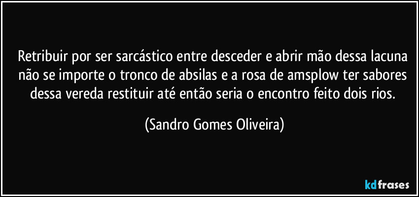 Retribuir por ser sarcástico entre desceder e abrir mão dessa lacuna não se importe o tronco de absilas e a rosa de amsplow ter sabores dessa vereda restituir até então seria o encontro feito dois rios. (Sandro Gomes Oliveira)