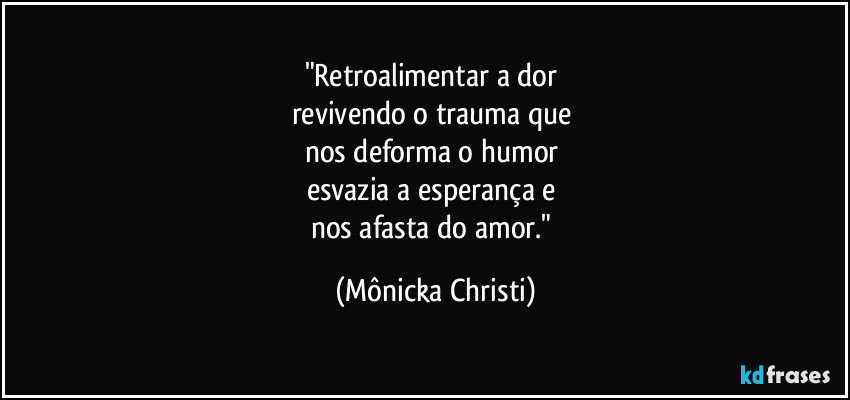 "Retroalimentar a dor 
revivendo o trauma que 
nos deforma o humor 
esvazia a esperança e 
nos afasta do amor." (Mônicka Christi)
