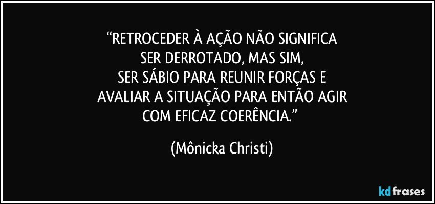 “RETROCEDER À AÇÃO NÃO SIGNIFICA
SER DERROTADO, MAS SIM,
SER SÁBIO PARA REUNIR FORÇAS E
AVALIAR A SITUAÇÃO PARA ENTÃO AGIR
COM EFICAZ COERÊNCIA.” (Mônicka Christi)