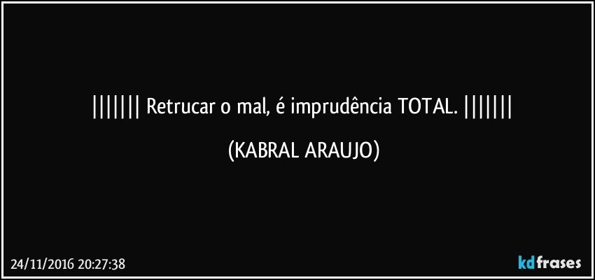    Retrucar o mal, é imprudência TOTAL.    (KABRAL ARAUJO)