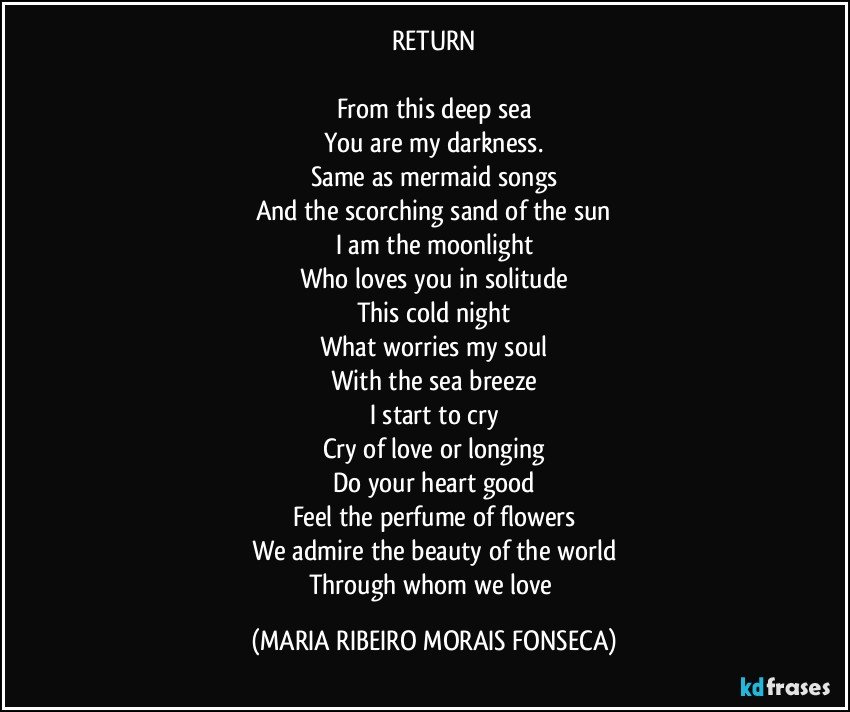 RETURN

From this deep sea
You are my darkness.
Same as mermaid songs
And the scorching sand of the sun
I am the moonlight
Who loves you in solitude
This cold night
What worries my soul
With the sea breeze
I start to cry
Cry of love or longing
Do your heart good
Feel the perfume of flowers
We admire the beauty of the world
Through whom we love (MARIA RIBEIRO MORAIS FONSECA)