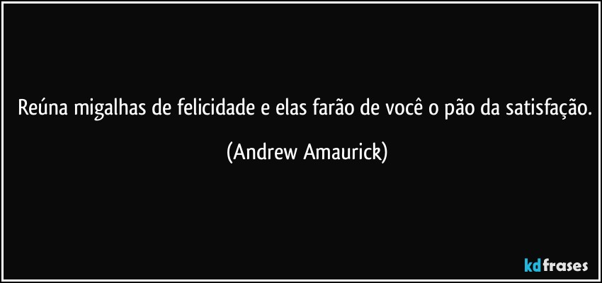 Reúna migalhas de felicidade e elas farão de você o pão da satisfação. (Andrew Amaurick)