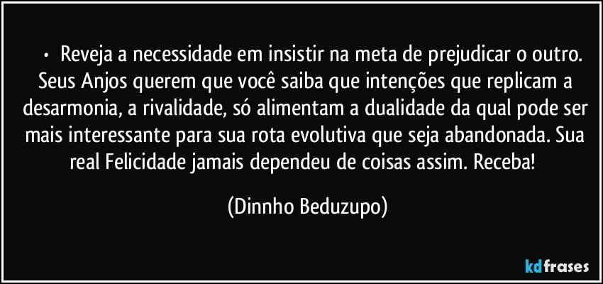 ⚜️•  ❝Reveja a necessidade em insistir na meta de prejudicar o outro.
Seus Anjos querem que você saiba que intenções que replicam a desarmonia, a rivalidade, só alimentam a dualidade da qual pode ser mais interessante para sua rota evolutiva que seja abandonada. Sua real Felicidade jamais dependeu de coisas assim. Receba!❞ (Dinnho Beduzupo)