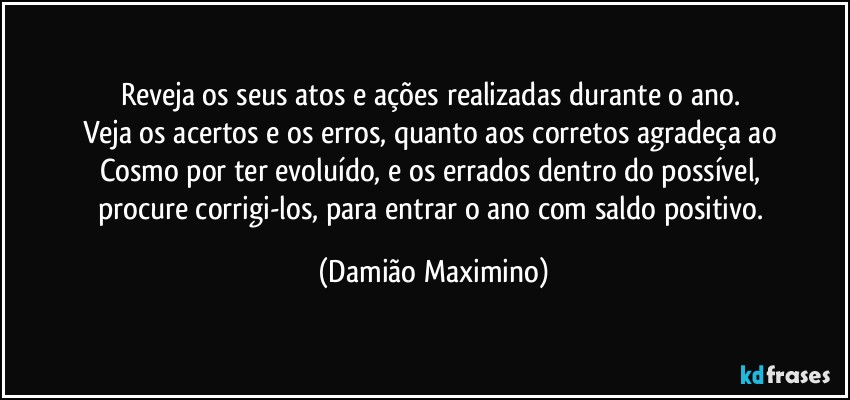 Reveja os seus atos e ações realizadas durante o ano. 
Veja os acertos e os erros, quanto aos corretos agradeça ao 
Cosmo por ter evoluído, e os errados dentro do possível, 
procure corrigi-los, para entrar o ano com saldo positivo. (Damião Maximino)