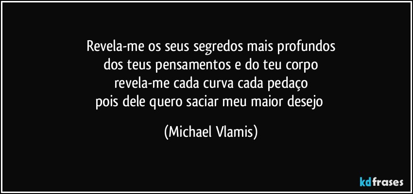 Revela-me os seus segredos mais profundos
dos teus pensamentos e do teu corpo
revela-me cada curva cada pedaço
pois dele quero saciar meu maior desejo (Michael Vlamis)