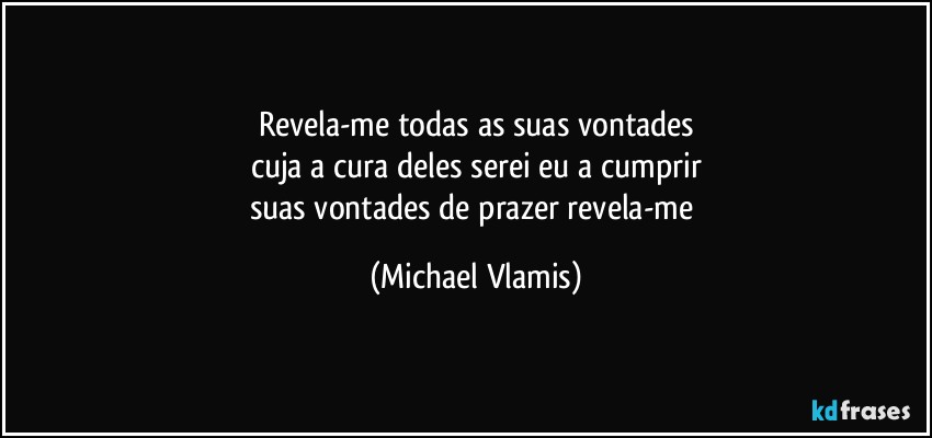 Revela-me todas as suas vontades
cuja a cura deles serei eu a cumprir
suas vontades de prazer revela-me (Michael Vlamis)