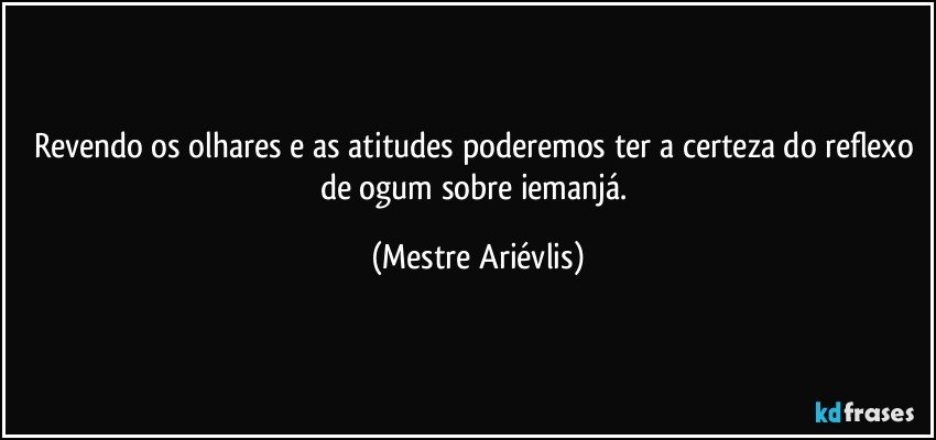 Revendo os olhares e as atitudes poderemos ter a certeza do reflexo de ogum sobre iemanjá. (Mestre Ariévlis)