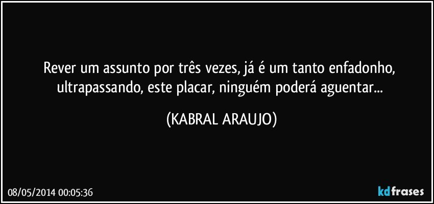 Rever um assunto por três vezes, já é um tanto enfadonho, ultrapassando, este placar, ninguém poderá aguentar... (KABRAL ARAUJO)