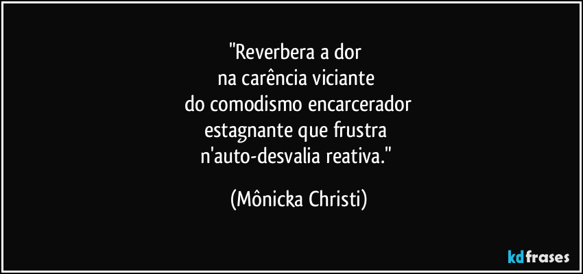 "Reverbera a dor 
na carência viciante 
do comodismo encarcerador
estagnante que frustra 
n'auto-desvalia reativa." (Mônicka Christi)