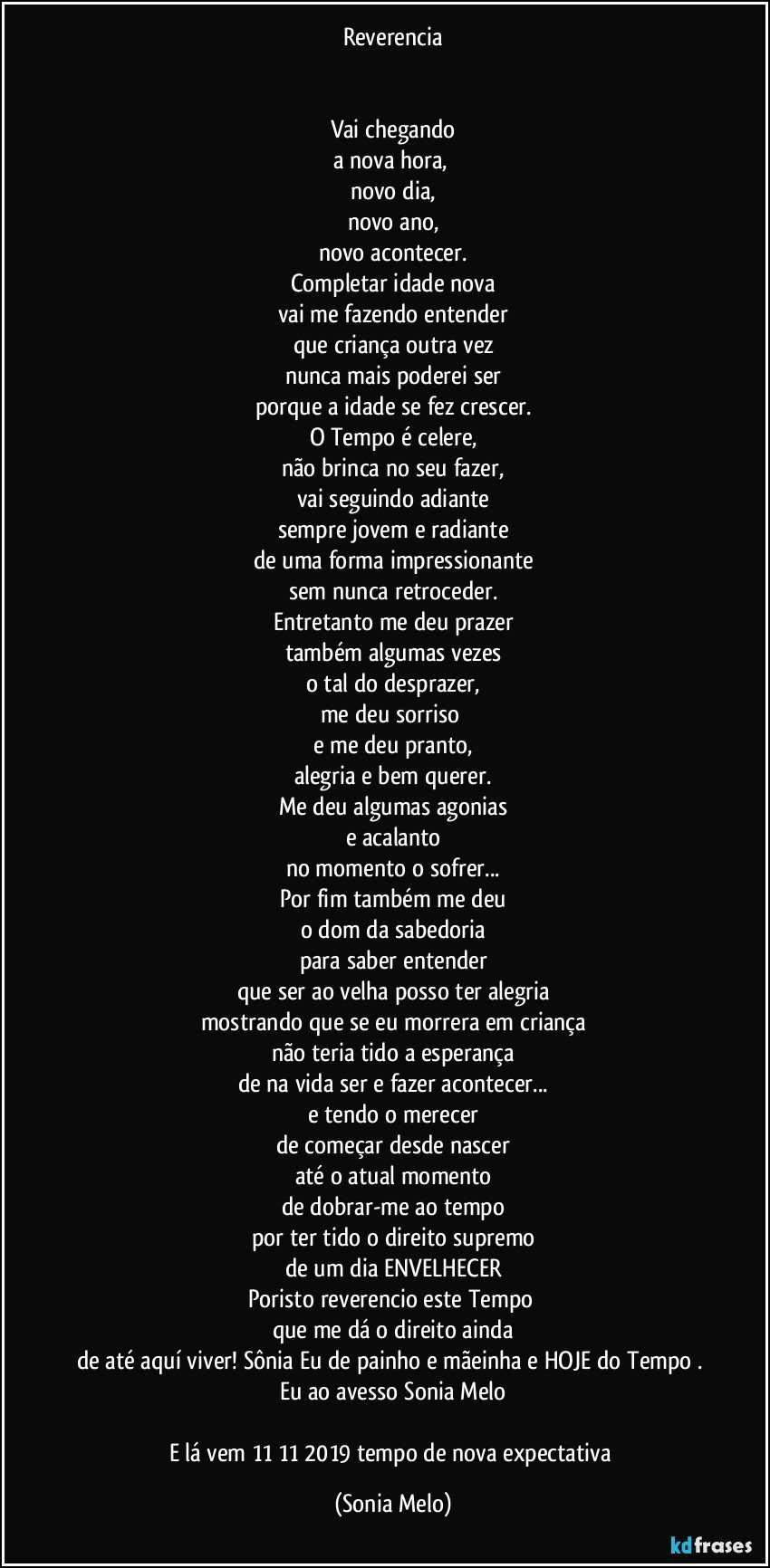 Reverencia


Vai chegando
a nova hora, 
novo dia,
novo ano,
novo acontecer.
Completar idade nova
vai me fazendo entender
que criança outra vez
nunca mais poderei ser
porque a idade se fez crescer.
O Tempo é celere,
não brinca no seu fazer,
vai seguindo adiante
sempre jovem e radiante
de uma forma impressionante
sem nunca retroceder.
Entretanto me deu prazer
também algumas vezes
o tal do desprazer,
me deu sorriso 
e me deu pranto,
alegria e bem querer.
Me deu algumas agonias
e acalanto
no momento o sofrer...
Por fim também me deu
o dom da sabedoria
para saber entender
que ser ao velha posso ter alegria
mostrando que se eu morrera em criança
não teria tido a esperança
de na vida ser e fazer acontecer...
e tendo o merecer
de começar desde nascer
até o atual momento
de dobrar-me  ao tempo
por ter tido o direito supremo
de um dia ENVELHECER
Poristo reverencio este Tempo 
que me dá o direito ainda
de até aquí viver!  Sônia Eu de painho e mãeinha e HOJE do Tempo  . Eu ao avesso Sonia Melo

E lá vem 11/11/2019 tempo de nova expectativa (Sonia Melo)