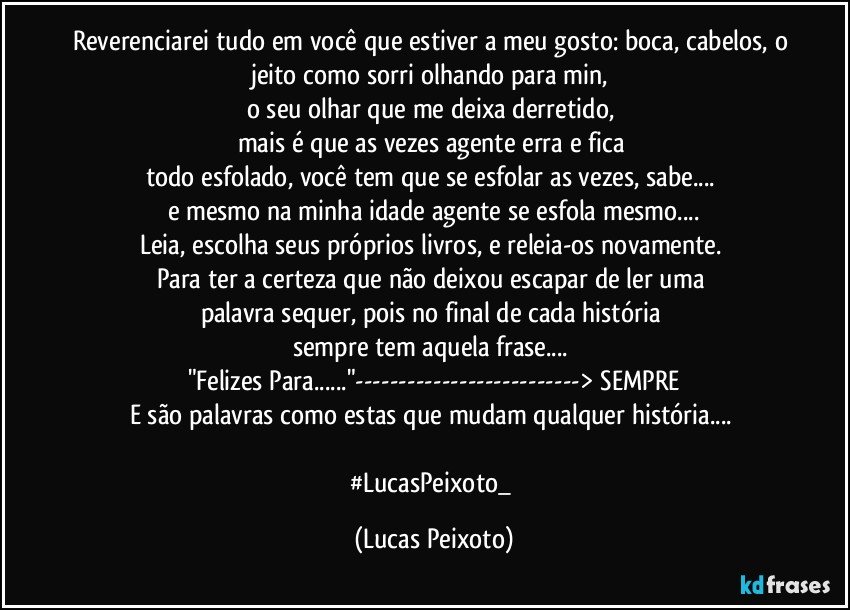 Reverenciarei tudo em você que estiver a meu gosto: boca, cabelos, o jeito como sorri olhando para min,
o seu olhar que me deixa derretido,
mais é que as vezes agente erra e fica
todo esfolado, você tem que se esfolar as vezes, sabe...
e mesmo na minha idade agente se esfola mesmo...
Leia, escolha seus próprios livros, e releia-os novamente.
Para ter a certeza que não deixou escapar de ler uma
palavra sequer, pois no final de cada história
sempre tem aquela frase...
"Felizes Para..."---> SEMPRE
E são palavras como estas que mudam qualquer história...
#LucasPeixoto_ (Lucas Peixoto)