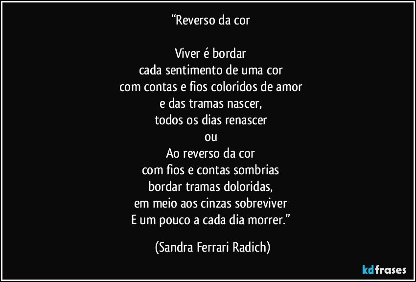 “Reverso da cor 

Viver é bordar 
cada sentimento de uma cor 
com contas e fios coloridos de amor 
e das tramas nascer, 
todos os dias renascer 
ou 
Ao reverso da cor 
com fios e contas sombrias 
bordar tramas doloridas, 
em meio aos cinzas sobreviver 
E um pouco a cada dia morrer.” (Sandra Ferrari Radich)