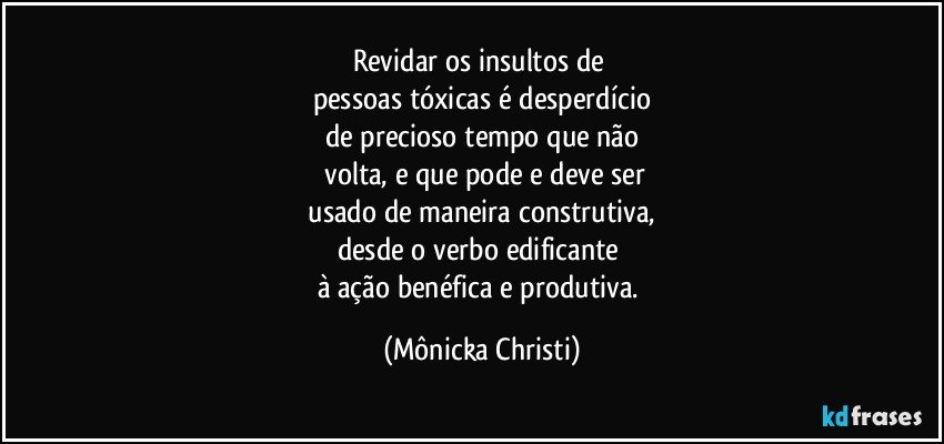 Revidar os insultos de 
pessoas tóxicas é desperdício
de precioso tempo que não
 volta, e que pode e deve ser
 usado de maneira construtiva, 
desde o verbo edificante 
à ação benéfica e produtiva. (Mônicka Christi)