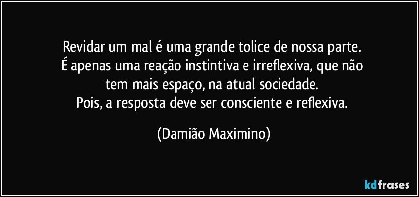 Revidar um mal é uma grande tolice de nossa parte. 
É apenas uma reação instintiva e irreflexiva, que não 
tem mais espaço, na atual sociedade. 
Pois, a resposta deve ser consciente e reflexiva. (Damião Maximino)