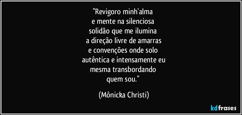 "Revigoro minh'alma 
e mente na silenciosa 
solidão que me ilumina 
a direção livre de amarras
e convenções onde solo 
autêntica e intensamente eu
mesma transbordando 
quem sou." (Mônicka Christi)