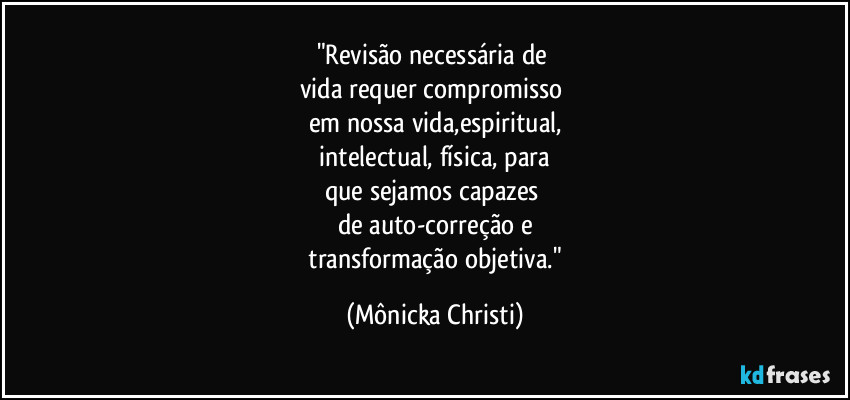 "Revisão necessária de 
vida requer compromisso 
em nossa vida,espiritual,
 intelectual, física, para 
que sejamos capazes 
de auto-correção e
 transformação objetiva." (Mônicka Christi)
