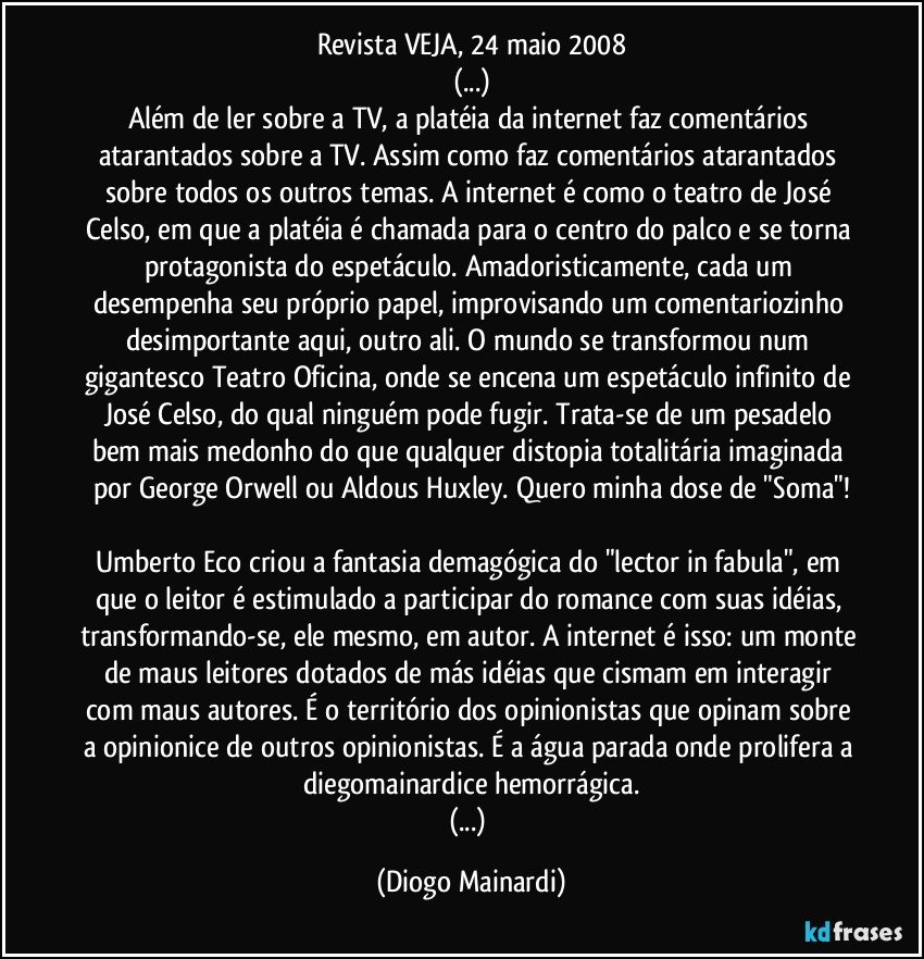 Revista VEJA, 24 maio 2008
(...)
Além de ler sobre a TV, a platéia da internet faz comentários atarantados sobre a TV. Assim como faz comentários atarantados sobre todos os outros temas. A internet é como o teatro de José Celso, em que a platéia é chamada para o centro do palco e se torna protagonista do espetáculo. Amadoristicamente, cada um desempenha seu próprio papel, improvisando um comentariozinho desimportante aqui, outro ali. O mundo se transformou num gigantesco Teatro Oficina, onde se encena um espetáculo infinito de José Celso, do qual ninguém pode fugir. Trata-se de um pesadelo bem mais medonho do que qualquer distopia totalitária imaginada por George Orwell ou Aldous Huxley. Quero minha dose de "Soma"!
Umberto Eco criou a fantasia demagógica do "lector in fabula", em que o leitor é estimulado a participar do romance com suas idéias, transformando-se, ele mesmo, em autor. A internet é isso: um monte de maus leitores dotados de más idéias que cismam em interagir com maus autores. É o território dos opinionistas que opinam sobre a opinionice de outros opinionistas. É a água parada onde prolifera a diegomainardice hemorrágica.
(...) (Diogo Mainardi)