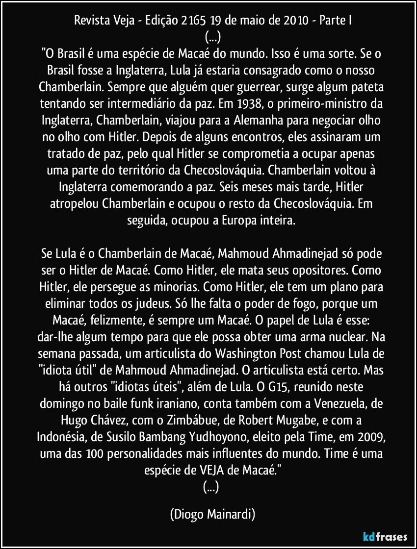 Revista Veja - Edição 2165 / 19 de maio de 2010 - Parte I
(...)
''O Brasil é uma espécie de Macaé do mundo. Isso é uma sorte. Se o Brasil fosse a Inglaterra, Lula já estaria consagrado como o nosso Chamberlain. Sempre que alguém quer guerrear, surge algum pateta tentando ser intermediário da paz. Em 1938, o primeiro-ministro da Inglaterra, Chamberlain, viajou para a Alemanha para negociar olho no olho com Hitler. Depois de alguns encontros, eles assinaram um tratado de paz, pelo qual Hitler se comprometia a ocupar apenas uma parte do território da Checoslováquia. Chamberlain voltou à Inglaterra comemorando a paz. Seis meses mais tarde, Hitler atropelou Chamberlain e ocupou o resto da Checoslováquia. Em seguida, ocupou a Europa inteira.
Se Lula é o Chamberlain de Macaé, Mahmoud Ahmadinejad só pode ser o Hitler de Macaé. Como Hitler, ele mata seus opositores. Como Hitler, ele persegue as minorias. Como Hitler, ele tem um plano para eliminar todos os judeus. Só lhe falta o poder de fogo, porque um Macaé, felizmente, é sempre um Macaé. O papel de Lula é esse: dar-lhe algum tempo para que ele possa obter uma arma nuclear. Na semana passada, um articulista do Washington Post chamou Lula de "idiota útil" de Mahmoud Ahmadinejad. O articulista está certo. Mas há outros "idiotas úteis", além de Lula. O G15, reunido neste domingo no baile funk iraniano, conta também com a Venezuela, de Hugo Chávez, com o Zimbábue, de Robert Mugabe, e com a Indonésia, de Susilo Bambang Yudhoyono, eleito pela Time, em 2009, uma das 100 personalidades mais influentes do mundo. Time é uma espécie de VEJA de Macaé.''
(...) (Diogo Mainardi)
