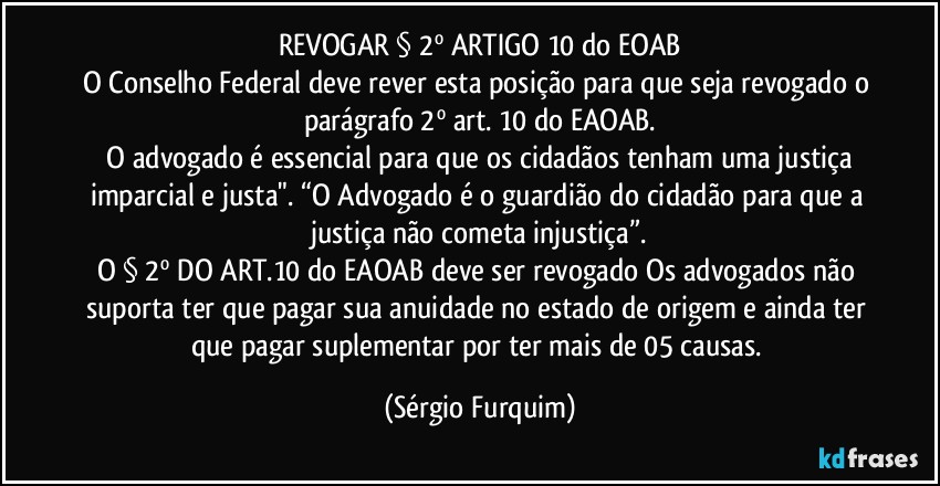 REVOGAR  § 2º ARTIGO 10  do EOAB
O Conselho Federal deve rever esta posição para que seja revogado o parágrafo 2º art. 10 do EAOAB.
⁠O advogado é essencial para que os cidadãos tenham uma justiça imparcial e justa". “O Advogado é o guardião do cidadão para que a justiça não cometa injustiça”.
O § 2º DO ART.10 do EAOAB deve ser revogado Os advogados não suporta ter que pagar sua anuidade no estado de origem e ainda ter que pagar suplementar por ter mais de 05 causas. (Sérgio Furquim)