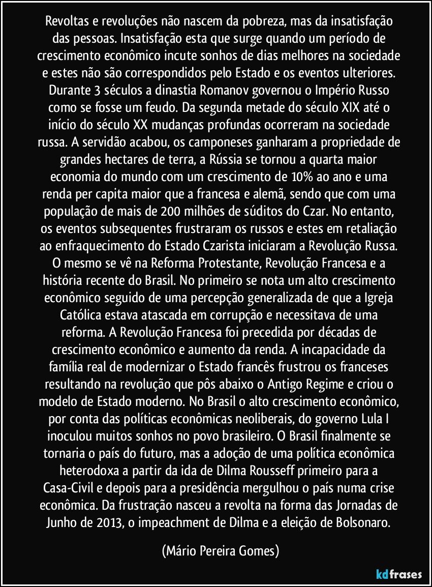 Revoltas e revoluções não nascem da pobreza, mas da insatisfação das pessoas. Insatisfação esta que surge quando um período de crescimento econômico incute sonhos de dias melhores na sociedade e estes não são correspondidos pelo Estado e os eventos ulteriores. Durante 3 séculos a dinastia Romanov governou o Império Russo como se fosse um feudo. Da segunda metade do século XIX até o início do século XX mudanças profundas ocorreram na sociedade russa. A servidão acabou, os camponeses ganharam a propriedade de grandes hectares de terra, a Rússia se tornou a quarta maior economia do mundo com um crescimento de 10% ao ano e uma renda per capita maior que a francesa e alemã, sendo que com uma população de mais de 200 milhões de súditos do Czar. No entanto, os eventos subsequentes frustraram os russos e estes em retaliação ao enfraquecimento do Estado Czarista iniciaram a Revolução Russa. O mesmo se vê na Reforma Protestante, Revolução Francesa e a história recente do Brasil. No primeiro se nota um alto crescimento econômico seguido de uma percepção generalizada de que a Igreja Católica estava atascada em corrupção e necessitava de uma reforma. A Revolução Francesa foi precedida por décadas de crescimento econômico e aumento da renda. A incapacidade da família real de modernizar o Estado francês frustrou os franceses resultando na revolução que pôs abaixo o Antigo Regime e criou o modelo de Estado moderno. No Brasil o alto crescimento econômico, por conta das políticas econômicas neoliberais, do governo Lula I inoculou muitos sonhos no povo brasileiro. O Brasil finalmente se tornaria o país do futuro, mas a adoção de uma política econômica heterodoxa a partir da ida de Dilma Rousseff primeiro para a Casa-Civil e depois para a presidência mergulhou o país numa crise econômica. Da frustração nasceu a revolta na forma das Jornadas de Junho de 2013, o impeachment de Dilma e a eleição de Bolsonaro. (Mário Pereira Gomes)