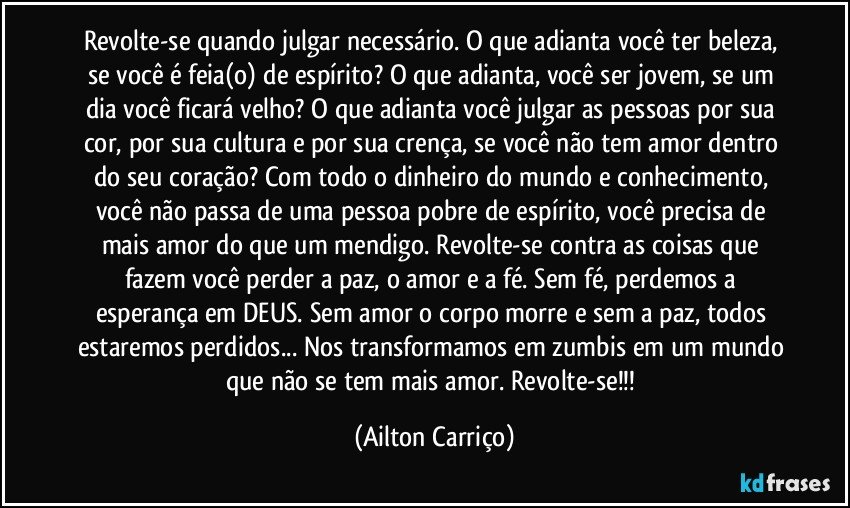 Revolte-se quando julgar necessário. O que adianta você ter beleza, se você é feia(o) de espírito? O que adianta, você ser jovem, se um dia você ficará velho? O que adianta você julgar as pessoas por sua cor, por sua cultura e por sua crença, se você não tem amor dentro do seu coração? Com todo o dinheiro do mundo e conhecimento, você não passa de uma pessoa pobre de espírito, você precisa de mais amor do que um mendigo. Revolte-se contra as coisas que fazem você perder a paz, o amor e a fé. Sem fé, perdemos a esperança em DEUS.  Sem amor o corpo morre e sem a paz, todos estaremos perdidos... Nos transformamos em zumbis em um mundo que não se tem mais amor. Revolte-se!!! (Ailton Carriço)