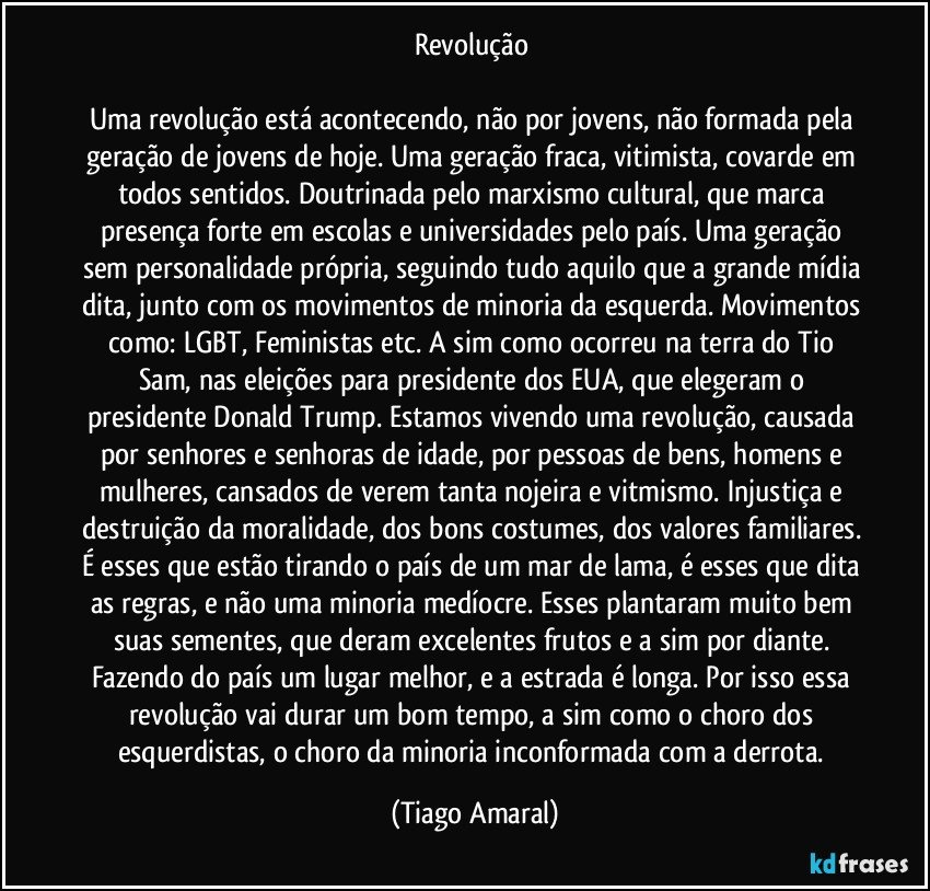 Revolução 

Uma revolução está acontecendo, não por jovens, não formada pela geração de jovens de hoje. Uma geração fraca, vitimista, covarde em todos sentidos. Doutrinada pelo marxismo cultural, que marca presença forte em escolas e universidades pelo país. Uma geração sem personalidade própria, seguindo tudo aquilo que a grande mídia dita, junto com os movimentos de minoria da esquerda. Movimentos como: LGBT, Feministas etc. A sim como ocorreu na terra do Tio Sam, nas eleições para presidente dos EUA, que elegeram o presidente Donald Trump. Estamos vivendo uma revolução, causada por senhores e senhoras de idade, por pessoas de bens, homens e mulheres, cansados de verem tanta nojeira e vitmismo. Injustiça e destruição da moralidade, dos bons costumes, dos valores familiares. É esses que estão tirando o país de um mar de lama, é esses que dita as regras, e não uma minoria medíocre. Esses plantaram muito bem suas sementes, que deram excelentes frutos e a sim por diante. Fazendo do país um lugar melhor, e a estrada é longa. Por isso essa revolução vai durar um bom tempo, a sim como o choro dos esquerdistas, o choro da minoria inconformada com a derrota. (Tiago Amaral)