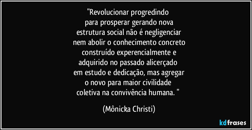 "Revolucionar progredindo 
para prosperar gerando nova
estrutura social não é negligenciar
nem abolir o conhecimento concreto
construído experencialmente e
adquirido no passado alicerçado 
em estudo e dedicação, mas agregar
o novo para maior civilidade 
coletiva na convivência humana. " (Mônicka Christi)