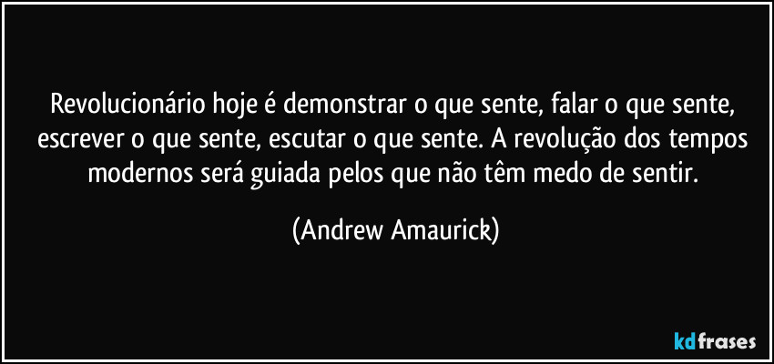 Revolucionário hoje é demonstrar o que sente, falar o que sente, escrever o que sente, escutar o que sente. A revolução dos tempos modernos será guiada pelos que não têm medo de sentir. (Andrew Amaurick)