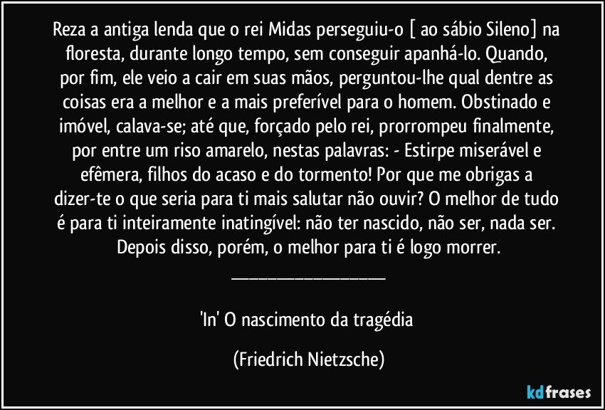 Reza a antiga lenda que o rei Midas perseguiu-o [ ao sábio Sileno] na floresta, durante longo tempo, sem conseguir apanhá-lo. Quando, por fim, ele veio a cair em suas mãos, perguntou-lhe qual dentre as coisas era a melhor e a mais preferível para o homem. Obstinado e imóvel, calava-se; até que, forçado pelo rei, prorrompeu finalmente, por entre um riso amarelo, nestas palavras: - Estirpe miserável e efêmera, filhos do acaso e do tormento! Por que me obrigas a dizer-te o que seria para ti mais salutar não ouvir? O melhor de tudo é para ti inteiramente inatingível: não ter nascido, não ser, nada ser. Depois disso, porém, o melhor para ti é logo morrer.
___

'In' O nascimento da tragédia (Friedrich Nietzsche)