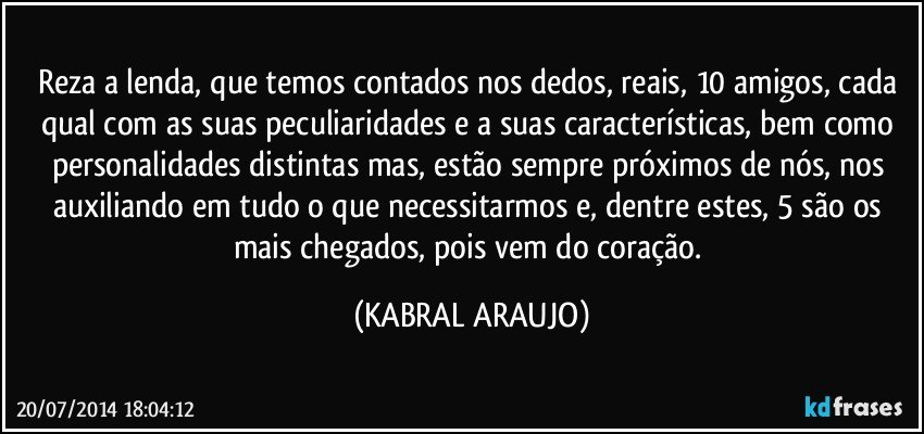 Reza a lenda, que temos contados nos dedos, reais, 10 amigos, cada qual com as suas peculiaridades e a suas características, bem como personalidades distintas mas, estão sempre próximos de nós, nos auxiliando em tudo o que necessitarmos e, dentre estes, 5 são os mais chegados, pois vem do coração. (KABRAL ARAUJO)