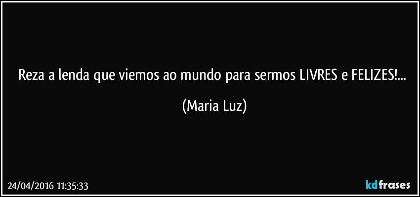 Reza a lenda que viemos ao mundo para sermos LIVRES e FELIZES!... (Maria Luz)