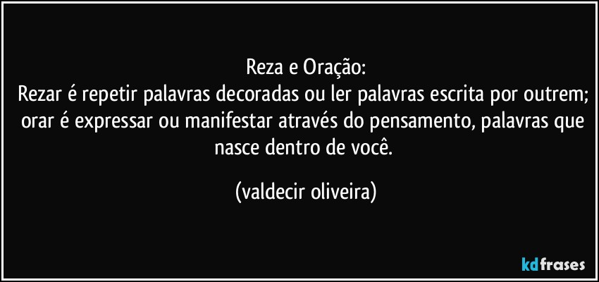 Reza e Oração:
Rezar é repetir palavras decoradas ou ler palavras escrita por outrem; orar é expressar ou manifestar através do pensamento, palavras que nasce dentro de você. (valdecir oliveira)