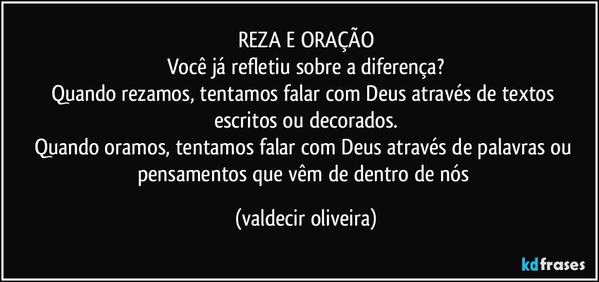 REZA E ORAÇÃO
Você já refletiu sobre a diferença?
Quando rezamos, tentamos falar com Deus através de textos escritos ou decorados.
Quando oramos, tentamos falar com Deus através de palavras ou pensamentos que vêm de dentro de nós (valdecir oliveira)