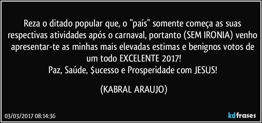 Reza o ditado popular que, o "país" somente começa as suas respectivas atividades após o carnaval, portanto (SEM IRONIA) venho apresentar-te as minhas mais elevadas estimas e benignos votos de um todo EXCELENTE 2017!
Paz, Saúde, $ucesso e Prosperidade com JESUS! (KABRAL ARAUJO)