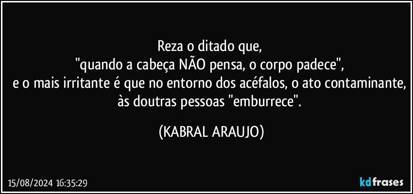 Reza o ditado que, 
"quando a cabeça NÃO pensa, o corpo padece", 
e o mais irritante é que no entorno dos acéfalos, o ato contaminante, às doutras  pessoas "emburrece". (KABRAL ARAUJO)