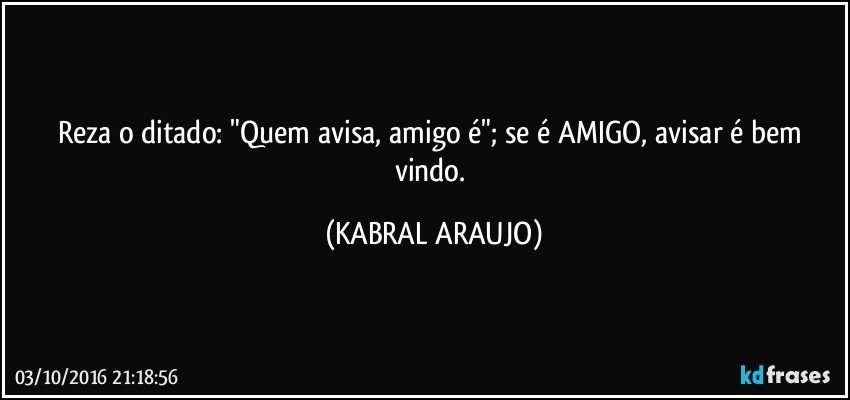 Reza o ditado: "Quem avisa, amigo é"; se é AMIGO, avisar é bem vindo. (KABRAL ARAUJO)