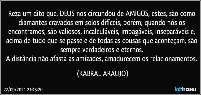 Reza um dito que, DEUS nos circundou de AMIGOS, estes, são como diamantes cravados em solos difíceis; porém, quando nós os encontramos, são valiosos, incalculáveis, impagáveis, inseparáveis e, acima de tudo que se passe e de todas as cousas que aconteçam, são sempre verdadeiros e eternos. 
A distância não afasta as amizades, amadurecem os relacionamentos. (KABRAL ARAUJO)