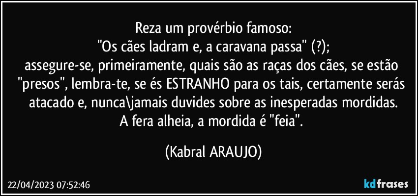 Reza um provérbio famoso:
"Os cães ladram e, a caravana passa" (?);
assegure-se, primeiramente, quais são as raças dos cães, se estão "presos", lembra-te, se és ESTRANHO para os tais, certamente serás atacado e, nunca\jamais duvides sobre as inesperadas mordidas.
A fera alheia, a mordida é  "feia". (KABRAL ARAUJO)