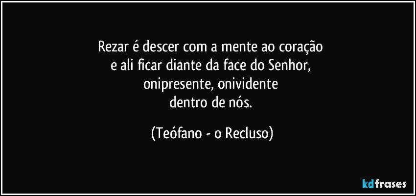 Rezar é descer com a mente ao coração 
e ali ficar diante da face do Senhor, 
onipresente, onividente 
dentro de nós. (Teófano - o Recluso)