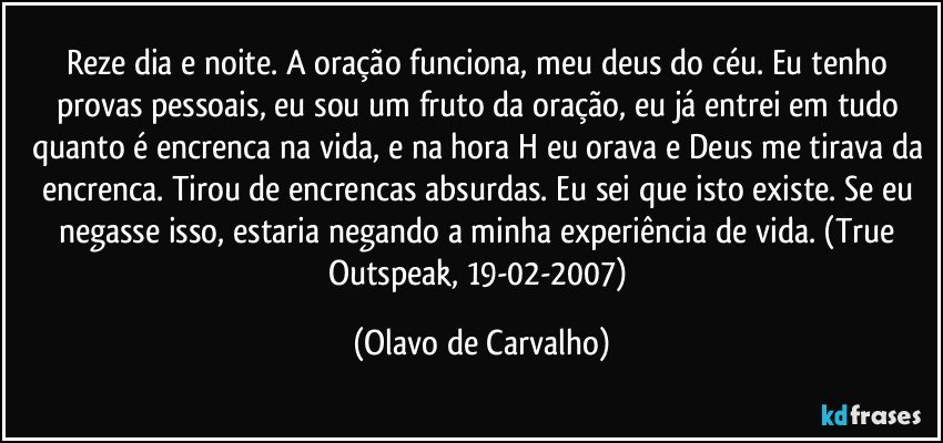 Reze dia e noite. A oração funciona, meu deus do céu. Eu tenho provas pessoais, eu sou um fruto da oração, eu já entrei em tudo quanto é encrenca na vida, e na hora H eu orava e Deus me tirava da encrenca. Tirou de encrencas absurdas. Eu sei que isto existe. Se eu negasse isso, estaria negando a minha experiência de vida. (True Outspeak, 19-02-2007) (Olavo de Carvalho)