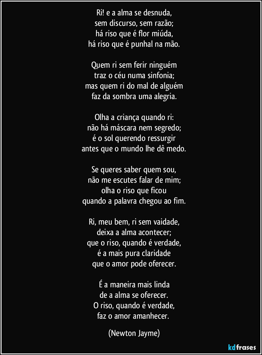 Ri! e a alma se desnuda,
sem discurso, sem razão;
há riso que é flor miúda,
há riso que é punhal na mão.

Quem ri sem ferir ninguém
traz o céu numa sinfonia;
mas quem ri do mal de alguém
faz da sombra uma alegria.

Olha a criança quando ri:
não há máscara nem segredo;
é o sol querendo ressurgir
antes que o mundo lhe dê medo.

Se queres saber quem sou,
não me escutes falar de mim;
olha o riso que ficou
quando a palavra chegou ao fim.

Ri, meu bem, ri sem vaidade,
deixa a alma acontecer;
que o riso, quando é verdade,
é a mais pura claridade
que o amor pode oferecer.

É a maneira mais linda
de a alma se oferecer.
O riso, quando é verdade,
faz o amor amanhecer. (Newton Jayme)