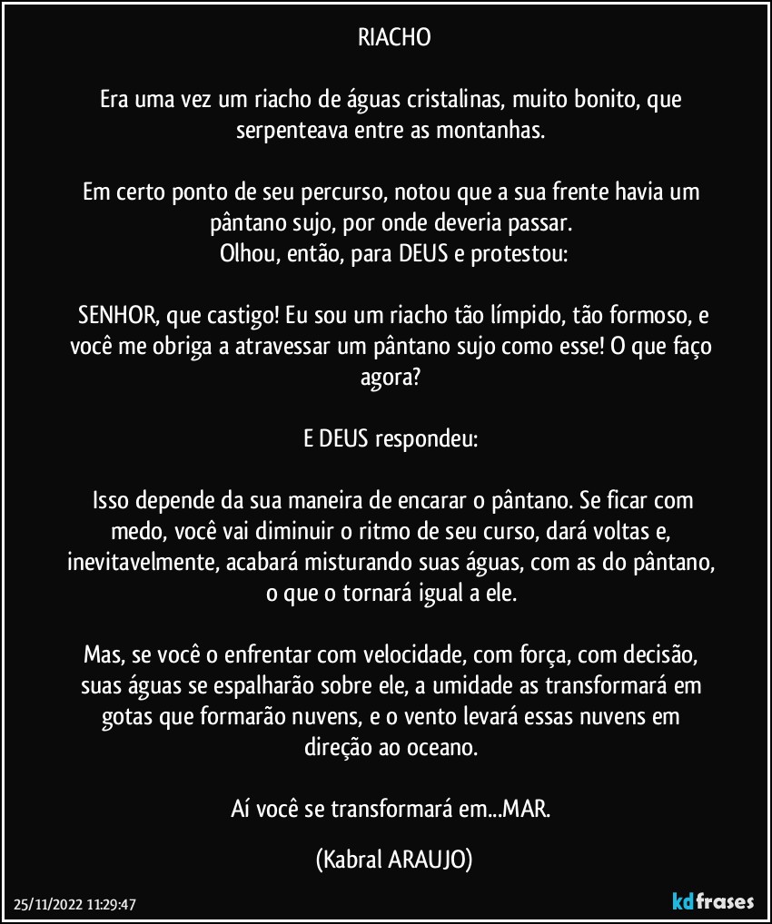 RIACHO

Era uma vez um riacho de águas cristalinas, muito bonito, que serpenteava entre as montanhas. 

Em certo ponto de seu percurso, notou que a sua frente havia um pântano sujo, por onde deveria passar. 
Olhou, então, para DEUS e protestou:

─SENHOR, que castigo! Eu sou um riacho tão límpido, tão formoso, e você me obriga a atravessar um pântano sujo como esse! O que faço agora? 

E DEUS respondeu: 

─Isso depende da sua maneira de encarar o pântano. Se ficar com medo, você vai diminuir o ritmo de seu curso, dará voltas e, inevitavelmente, acabará misturando suas águas, com as do pântano, o que o tornará igual a ele. 

Mas, se você o enfrentar com velocidade, com força, com decisão, suas águas se espalharão sobre ele, a umidade as transformará em gotas que formarão nuvens, e o vento levará essas nuvens em direção ao oceano. 

Aí você se transformará em...MAR. (KABRAL ARAUJO)