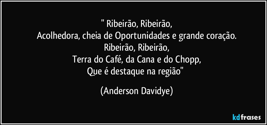 "⁠Ribeirão, Ribeirão,
Acolhedora, cheia de Oportunidades e grande coração.
Ribeirão, Ribeirão,
Terra do Café, da Cana e do Chopp,
Que é destaque na região" (Anderson Davidye)
